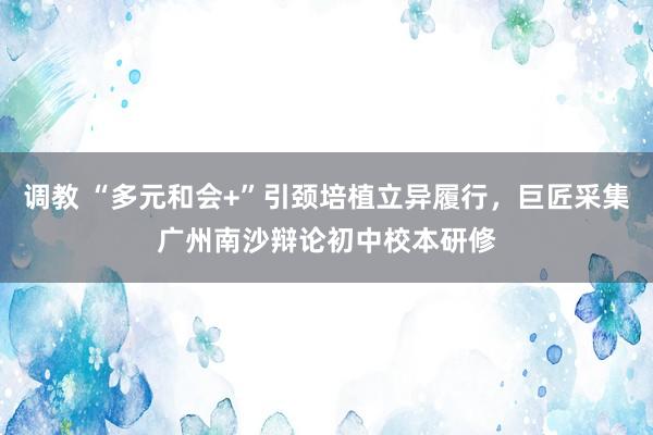 调教 “多元和会+”引颈培植立异履行，巨匠采集广州南沙辩论初中校本研修