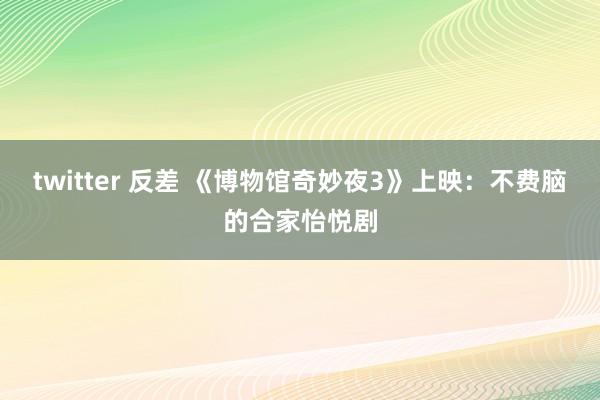 twitter 反差 《博物馆奇妙夜3》上映：不费脑的合家怡悦剧