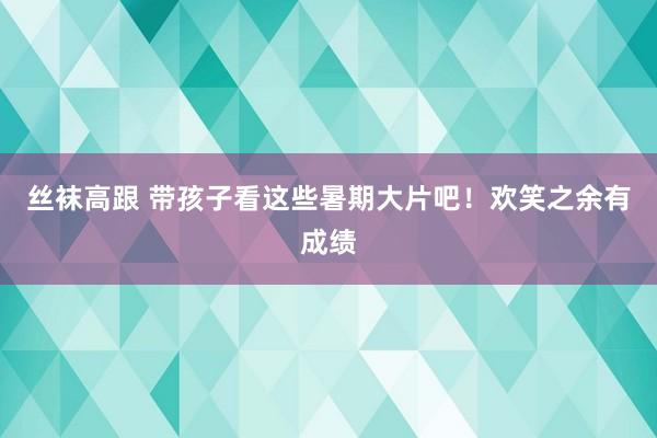 丝袜高跟 带孩子看这些暑期大片吧！欢笑之余有成绩