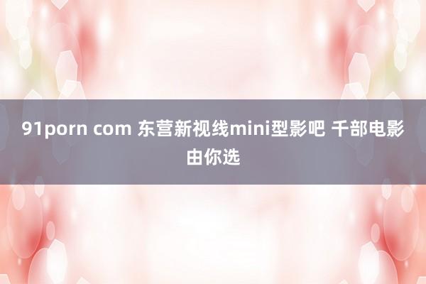 91porn com 东营新视线mini型影吧 千部电影由你选