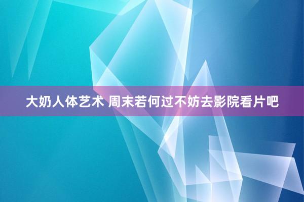 大奶人体艺术 周末若何过不妨去影院看片吧