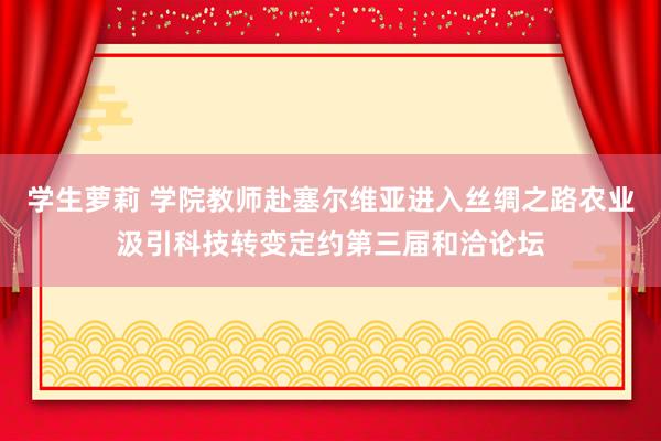 学生萝莉 学院教师赴塞尔维亚进入丝绸之路农业汲引科技转变定约第三届和洽论坛