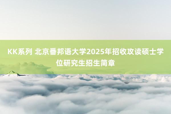 KK系列 北京番邦语大学2025年招收攻读硕士学位研究生招生简章